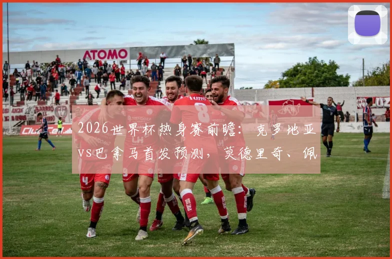 2026世界杯热身赛前瞻：克罗地亚vs巴拿马首发预测，莫德里奇、佩里西奇领衔，新星穆里略实力解析