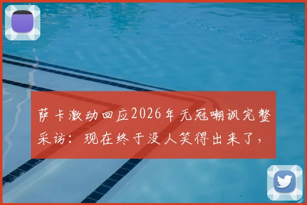 萨卡激动回应2026年无冠嘲讽完整采访:现在终于没人笑得出来了,阿森纳球员霸气发声