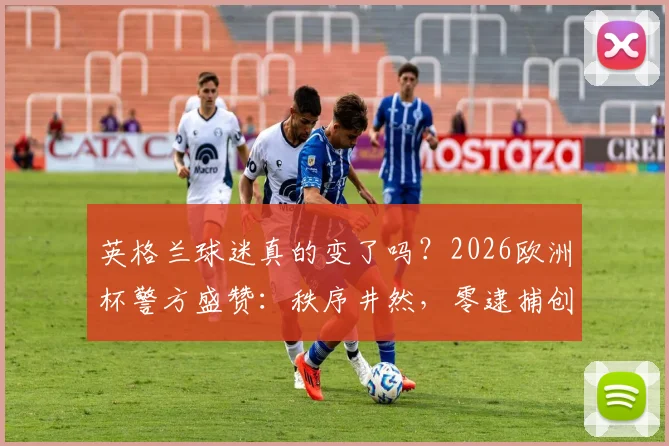 英格兰球迷真的变了吗？2026欧洲杯警方盛赞：秩序井然，零逮捕创纪录