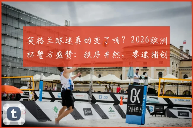 英格兰球迷真的变了吗?2026欧洲杯警方盛赞:秩序井然,零逮捕创纪录