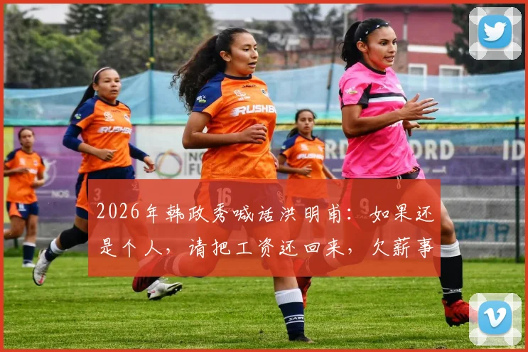 2026年韩政秀喊话洪明甫:如果还是个人,请把工资还回来,欠薪事件最新进展梳理