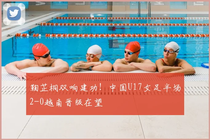 鞠芷桐双响建功！中国U17女足半场2-0越南晋级在望