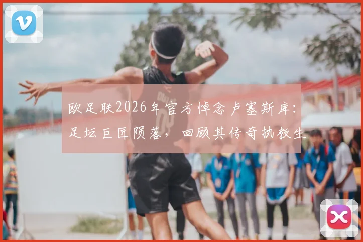 欧足联2026年官方悼念卢塞斯库：足坛巨匠陨落，回顾其传奇执教生涯与不朽贡献
