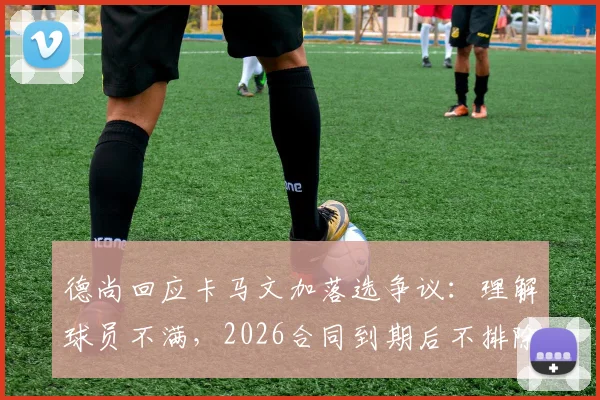 德尚回应卡马文加落选争议：理解球员不满，2026合同到期后不排除接手意大利国家队可能