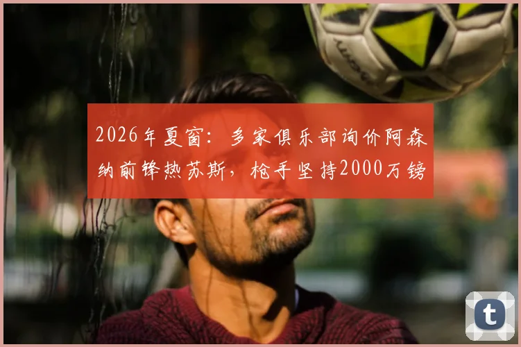 2026年夏窗：多家俱乐部询价阿森纳前锋热苏斯，枪手坚持2000万镑标价，转会前景深度分析
