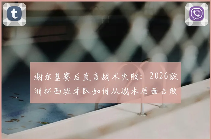谢尔基赛后直言战术失败：2026欧洲杯西班牙队如何从战术层面击败法国队，深度解析双方战术差距