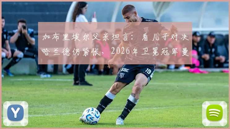 加布里埃尔父亲坦言:看儿子对决哈兰德仍紧张,2026年卫冕冠军曼城防守心得分享