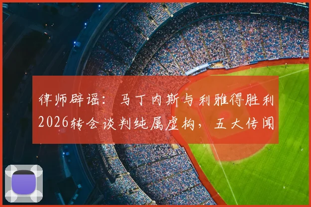 律师辟谣：马丁内斯与利雅得胜利2026转会谈判纯属虚构，五大传闻真相详解
