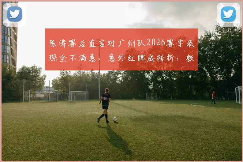 陈涛赛后直言对广州队2026赛季表现全不满意,意外红牌成转折,教练组如何调整备战?